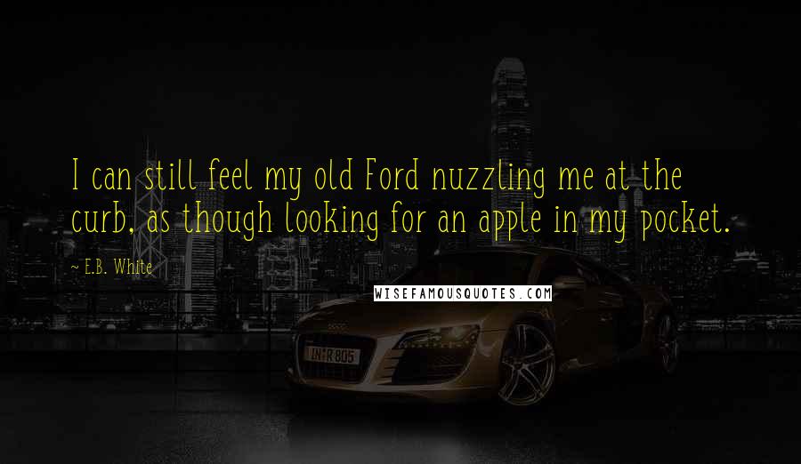E.B. White Quotes: I can still feel my old Ford nuzzling me at the curb, as though looking for an apple in my pocket.