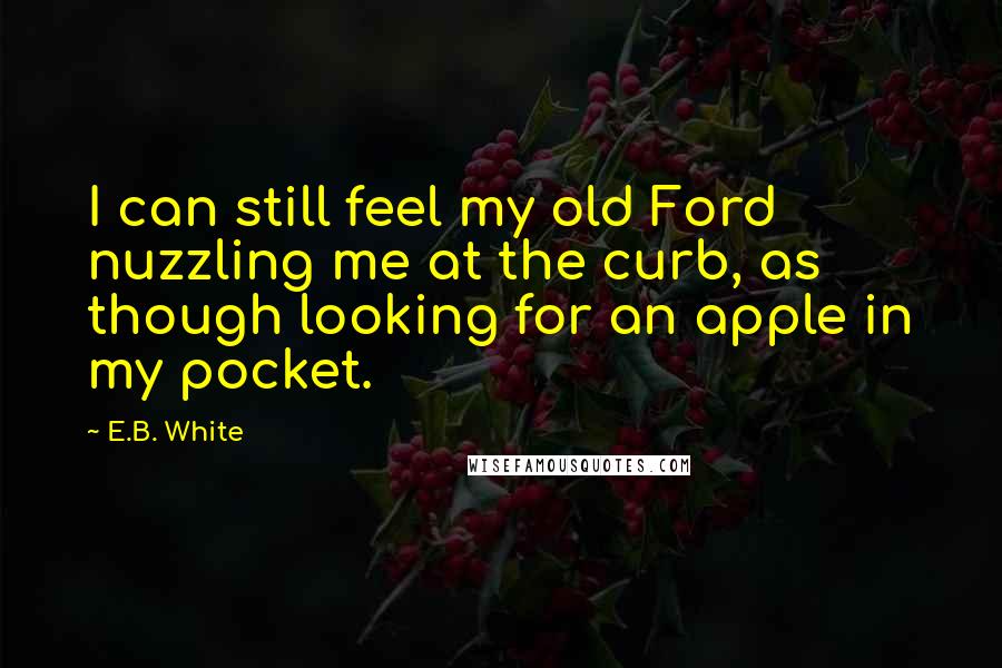 E.B. White Quotes: I can still feel my old Ford nuzzling me at the curb, as though looking for an apple in my pocket.