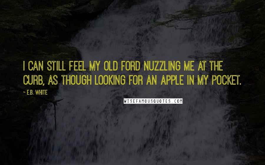 E.B. White Quotes: I can still feel my old Ford nuzzling me at the curb, as though looking for an apple in my pocket.