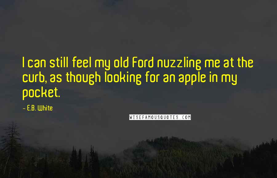 E.B. White Quotes: I can still feel my old Ford nuzzling me at the curb, as though looking for an apple in my pocket.