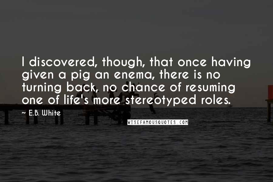 E.B. White Quotes: I discovered, though, that once having given a pig an enema, there is no turning back, no chance of resuming one of life's more stereotyped roles.