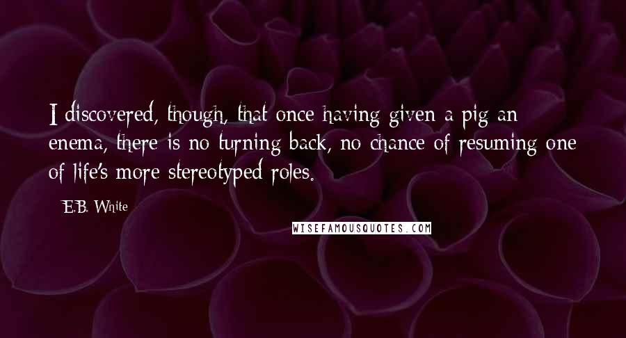 E.B. White Quotes: I discovered, though, that once having given a pig an enema, there is no turning back, no chance of resuming one of life's more stereotyped roles.