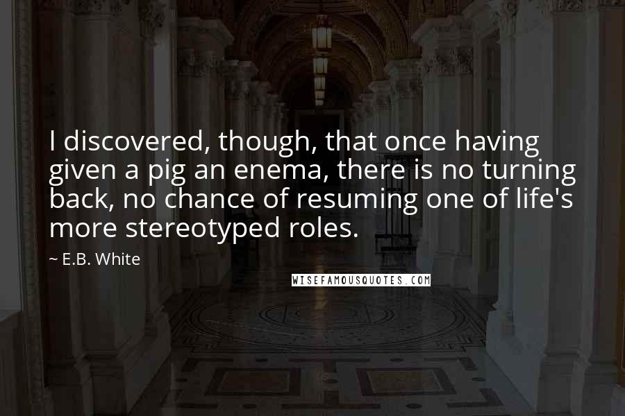 E.B. White Quotes: I discovered, though, that once having given a pig an enema, there is no turning back, no chance of resuming one of life's more stereotyped roles.