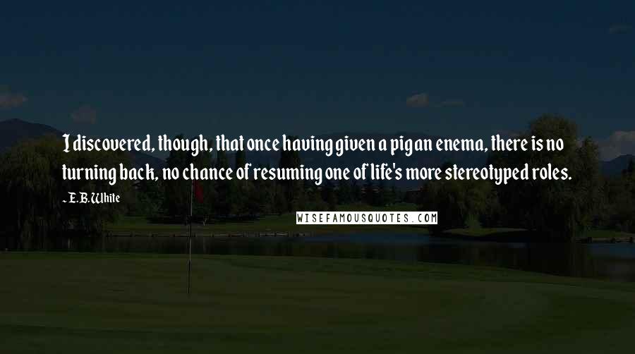 E.B. White Quotes: I discovered, though, that once having given a pig an enema, there is no turning back, no chance of resuming one of life's more stereotyped roles.