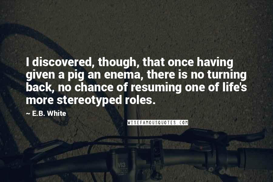 E.B. White Quotes: I discovered, though, that once having given a pig an enema, there is no turning back, no chance of resuming one of life's more stereotyped roles.