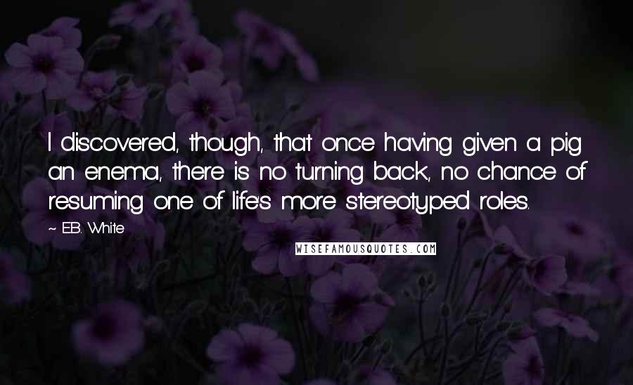 E.B. White Quotes: I discovered, though, that once having given a pig an enema, there is no turning back, no chance of resuming one of life's more stereotyped roles.