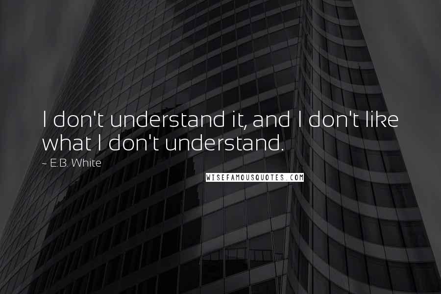 E.B. White Quotes: I don't understand it, and I don't like what I don't understand.