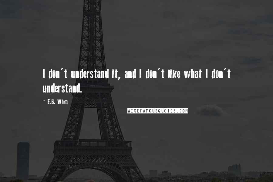 E.B. White Quotes: I don't understand it, and I don't like what I don't understand.
