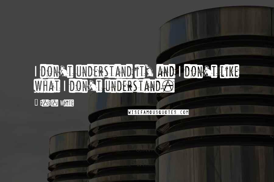 E.B. White Quotes: I don't understand it, and I don't like what I don't understand.