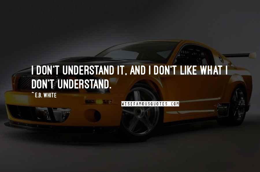 E.B. White Quotes: I don't understand it, and I don't like what I don't understand.