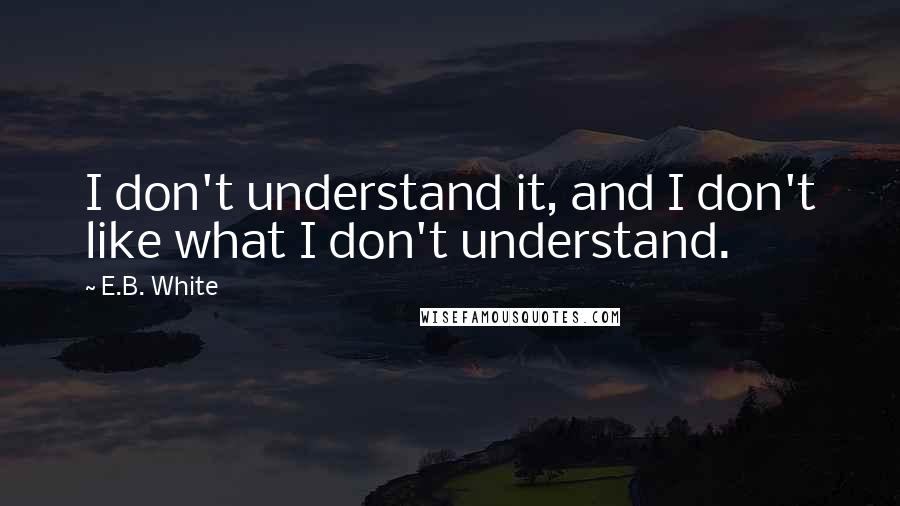E.B. White Quotes: I don't understand it, and I don't like what I don't understand.