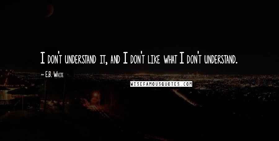 E.B. White Quotes: I don't understand it, and I don't like what I don't understand.