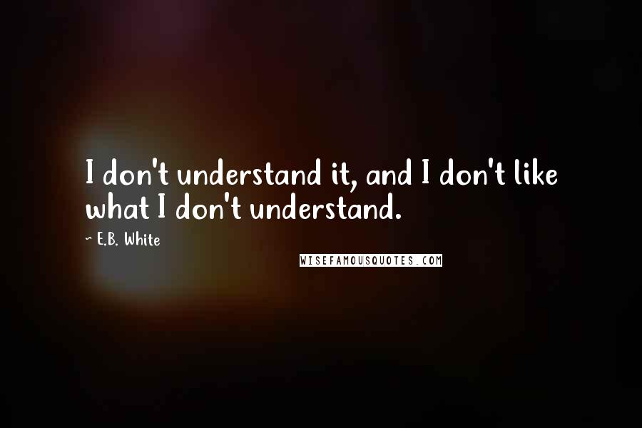 E.B. White Quotes: I don't understand it, and I don't like what I don't understand.