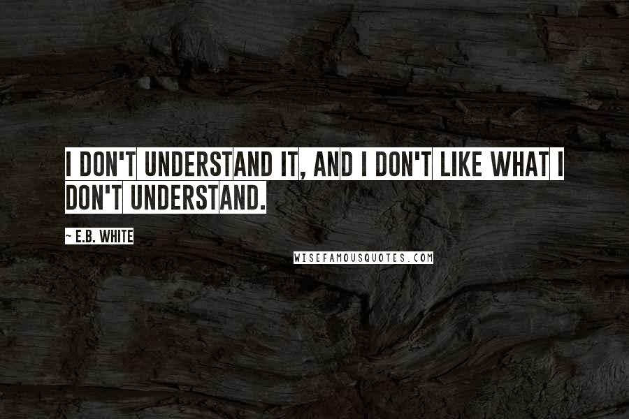 E.B. White Quotes: I don't understand it, and I don't like what I don't understand.
