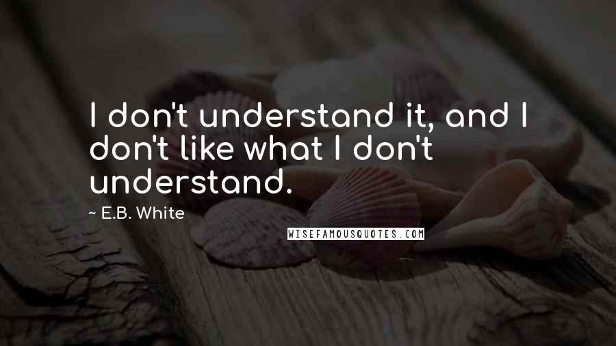 E.B. White Quotes: I don't understand it, and I don't like what I don't understand.