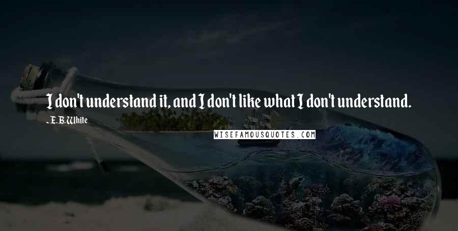 E.B. White Quotes: I don't understand it, and I don't like what I don't understand.