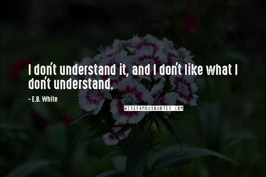 E.B. White Quotes: I don't understand it, and I don't like what I don't understand.