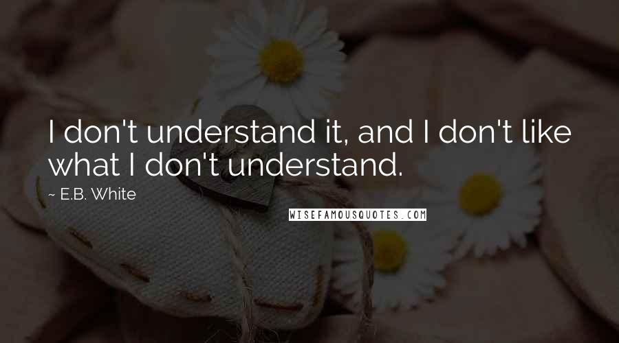 E.B. White Quotes: I don't understand it, and I don't like what I don't understand.