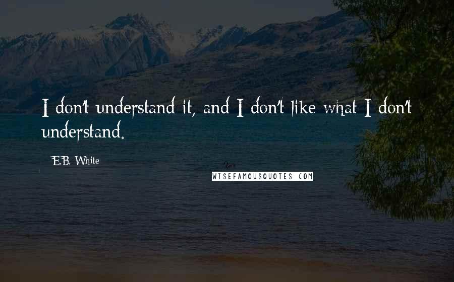 E.B. White Quotes: I don't understand it, and I don't like what I don't understand.