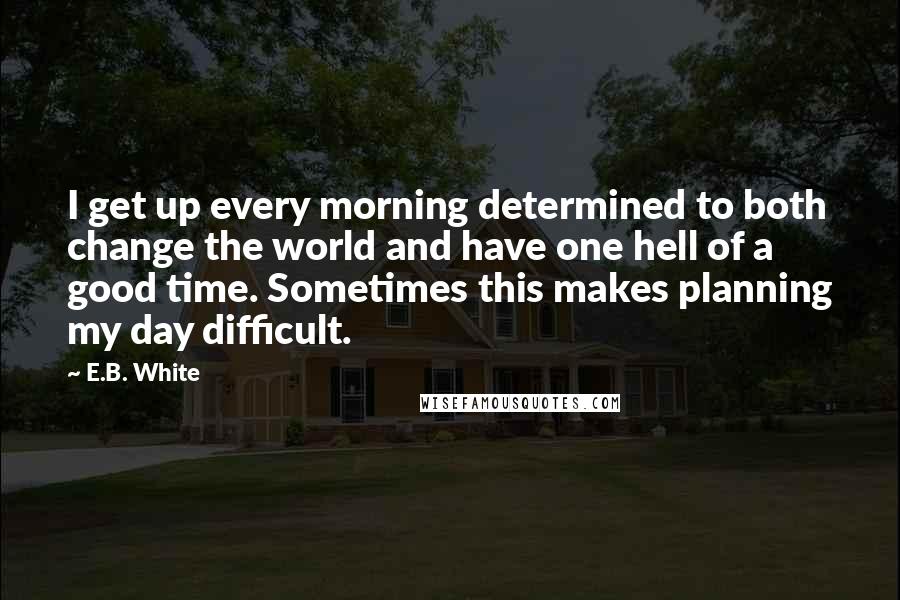 E.B. White Quotes: I get up every morning determined to both change the world and have one hell of a good time. Sometimes this makes planning my day difficult.