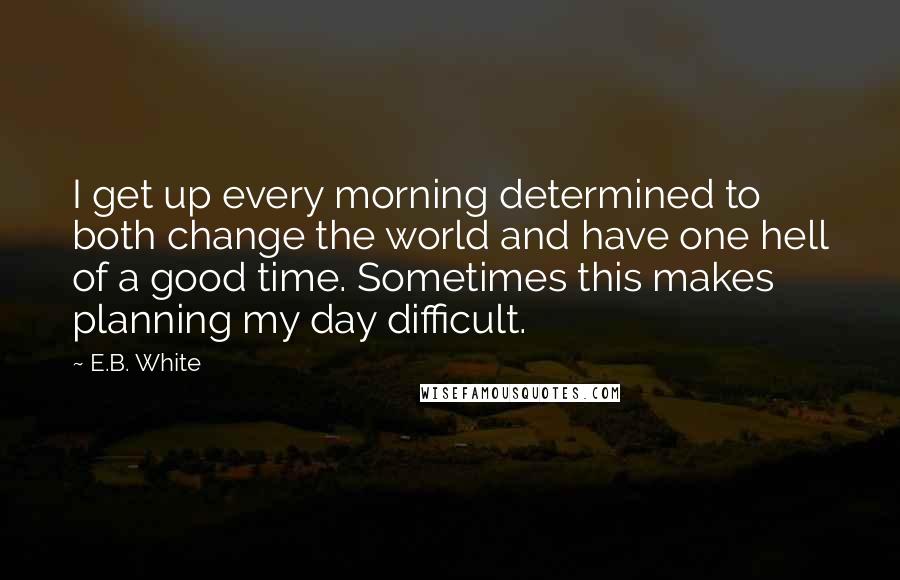 E.B. White Quotes: I get up every morning determined to both change the world and have one hell of a good time. Sometimes this makes planning my day difficult.