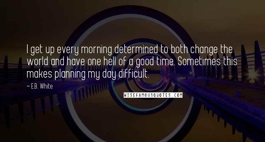 E.B. White Quotes: I get up every morning determined to both change the world and have one hell of a good time. Sometimes this makes planning my day difficult.