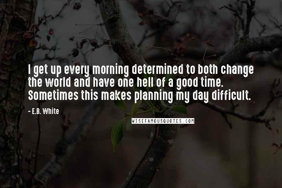 E.B. White Quotes: I get up every morning determined to both change the world and have one hell of a good time. Sometimes this makes planning my day difficult.
