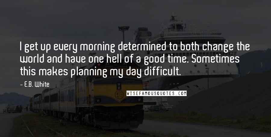 E.B. White Quotes: I get up every morning determined to both change the world and have one hell of a good time. Sometimes this makes planning my day difficult.