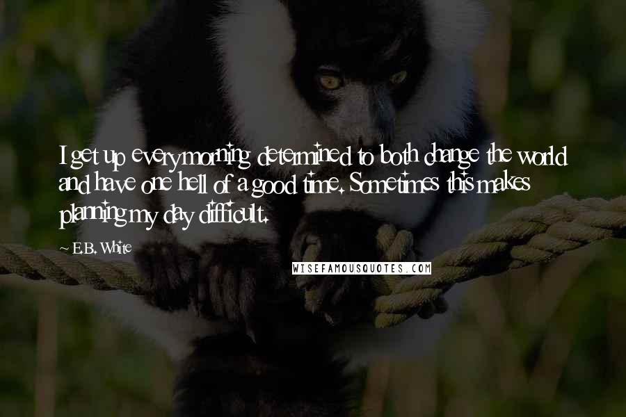 E.B. White Quotes: I get up every morning determined to both change the world and have one hell of a good time. Sometimes this makes planning my day difficult.