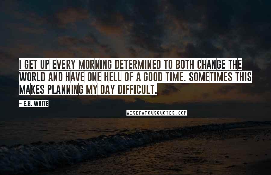 E.B. White Quotes: I get up every morning determined to both change the world and have one hell of a good time. Sometimes this makes planning my day difficult.