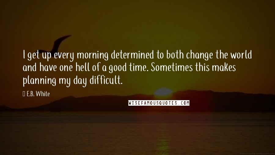 E.B. White Quotes: I get up every morning determined to both change the world and have one hell of a good time. Sometimes this makes planning my day difficult.