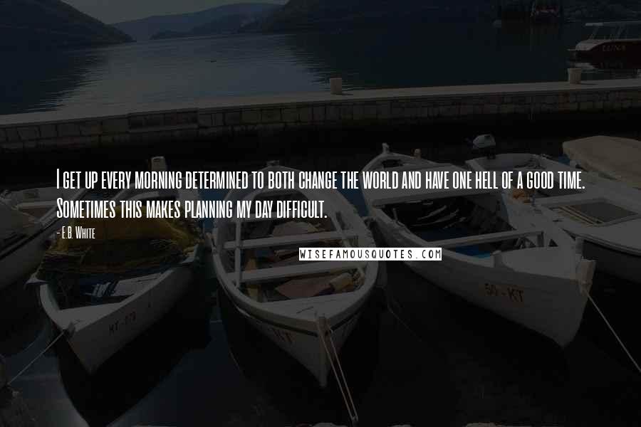 E.B. White Quotes: I get up every morning determined to both change the world and have one hell of a good time. Sometimes this makes planning my day difficult.