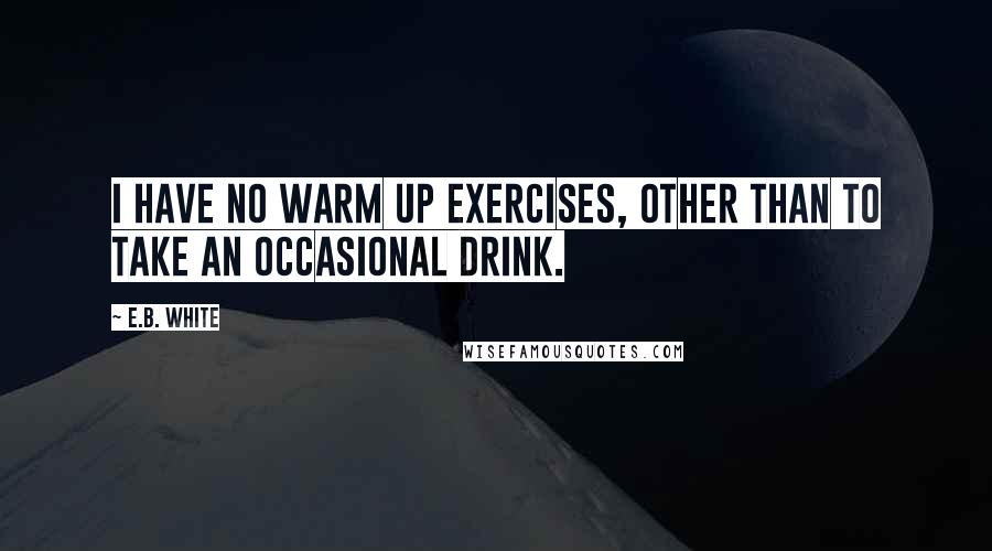 E.B. White Quotes: I have no warm up exercises, other than to take an occasional drink.