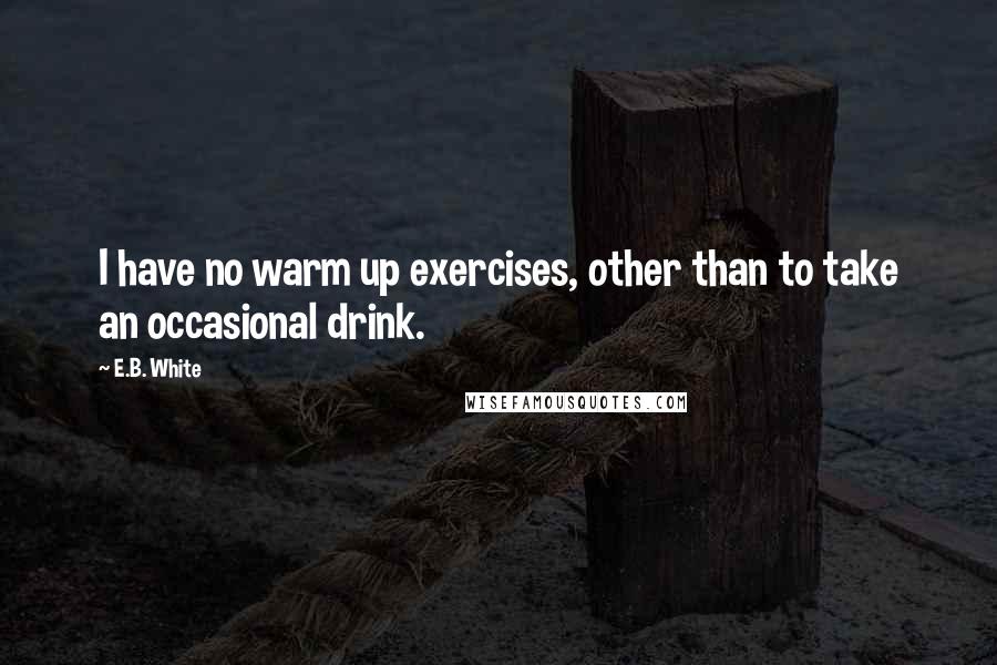 E.B. White Quotes: I have no warm up exercises, other than to take an occasional drink.