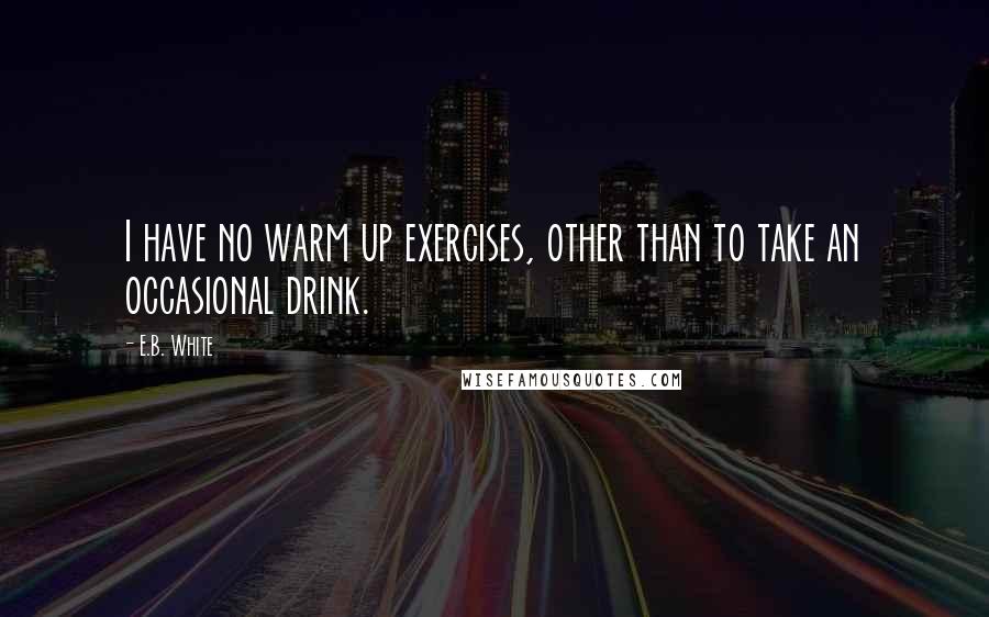 E.B. White Quotes: I have no warm up exercises, other than to take an occasional drink.