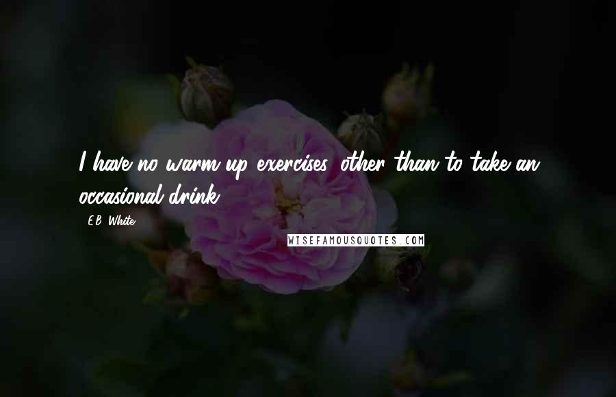 E.B. White Quotes: I have no warm up exercises, other than to take an occasional drink.