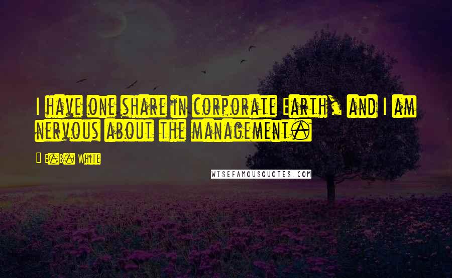 E.B. White Quotes: I have one share in corporate Earth, and I am nervous about the management.