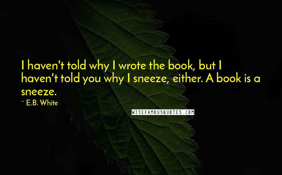 E.B. White Quotes: I haven't told why I wrote the book, but I haven't told you why I sneeze, either. A book is a sneeze.