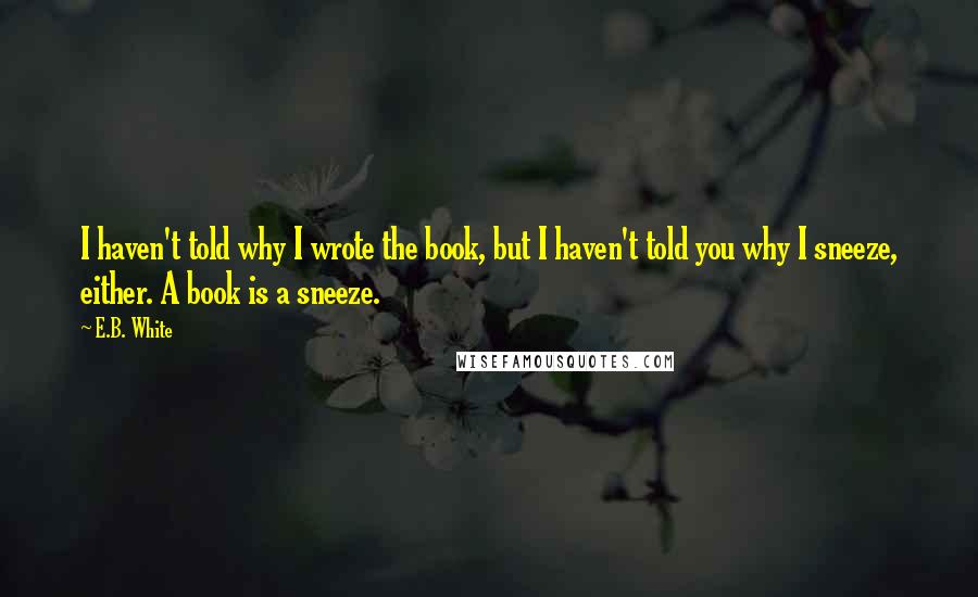 E.B. White Quotes: I haven't told why I wrote the book, but I haven't told you why I sneeze, either. A book is a sneeze.