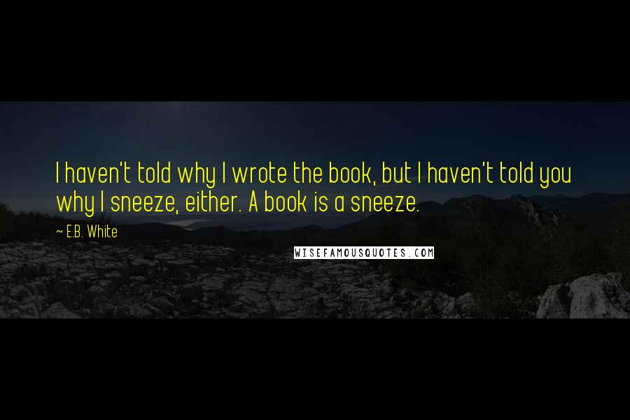 E.B. White Quotes: I haven't told why I wrote the book, but I haven't told you why I sneeze, either. A book is a sneeze.