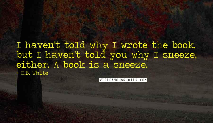 E.B. White Quotes: I haven't told why I wrote the book, but I haven't told you why I sneeze, either. A book is a sneeze.