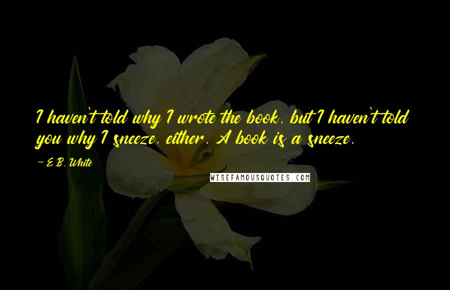 E.B. White Quotes: I haven't told why I wrote the book, but I haven't told you why I sneeze, either. A book is a sneeze.