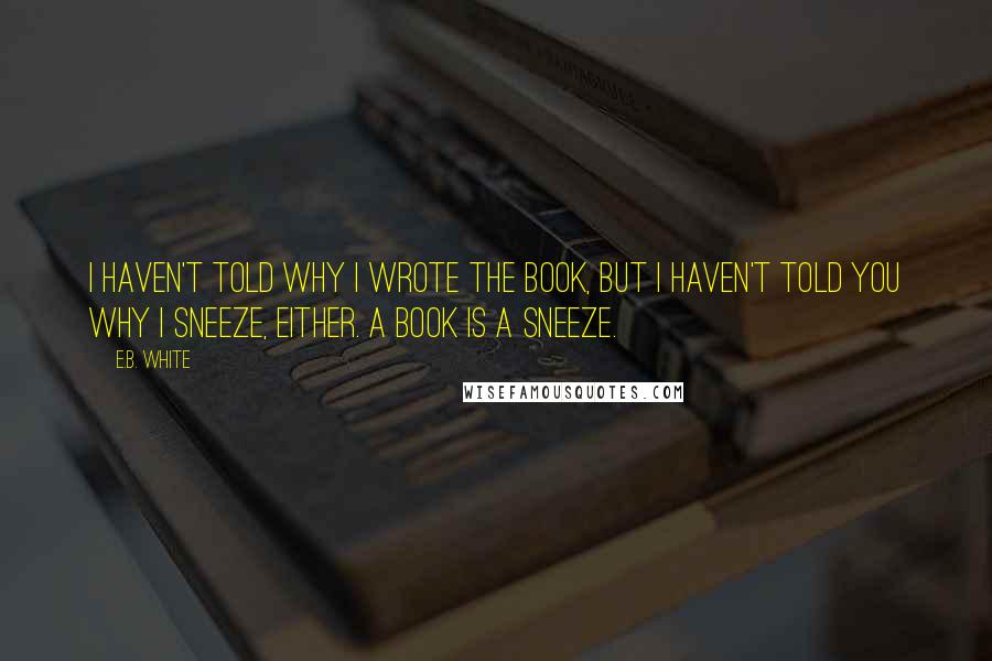 E.B. White Quotes: I haven't told why I wrote the book, but I haven't told you why I sneeze, either. A book is a sneeze.