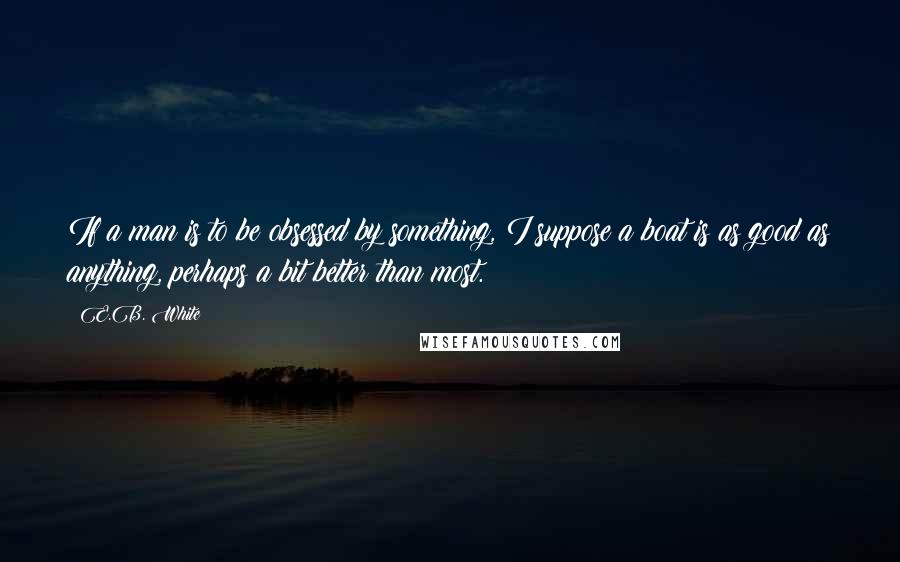 E.B. White Quotes: If a man is to be obsessed by something, I suppose a boat is as good as anything, perhaps a bit better than most.