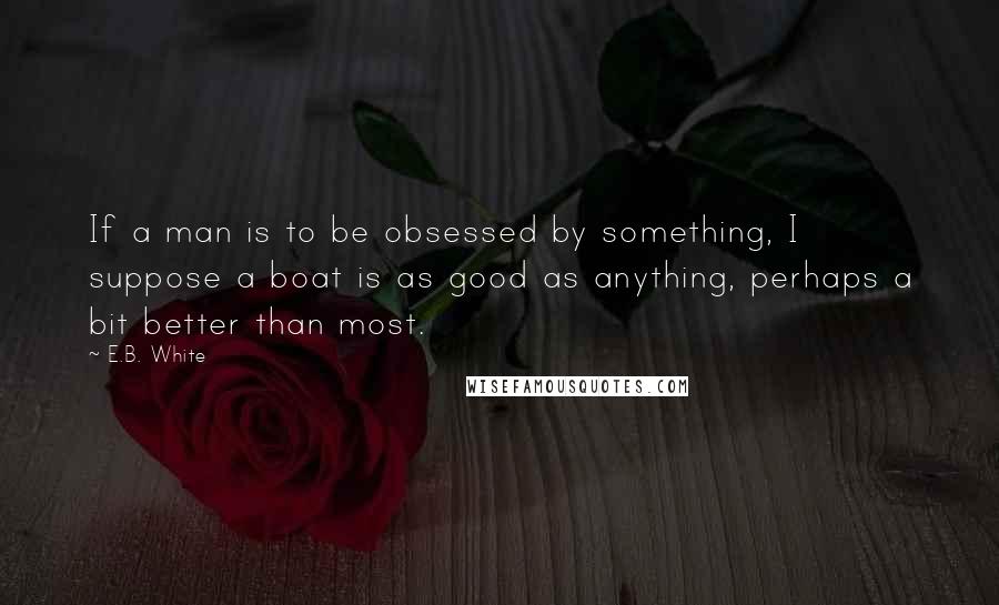 E.B. White Quotes: If a man is to be obsessed by something, I suppose a boat is as good as anything, perhaps a bit better than most.