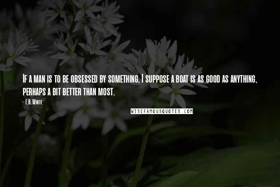 E.B. White Quotes: If a man is to be obsessed by something, I suppose a boat is as good as anything, perhaps a bit better than most.