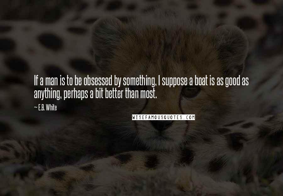 E.B. White Quotes: If a man is to be obsessed by something, I suppose a boat is as good as anything, perhaps a bit better than most.