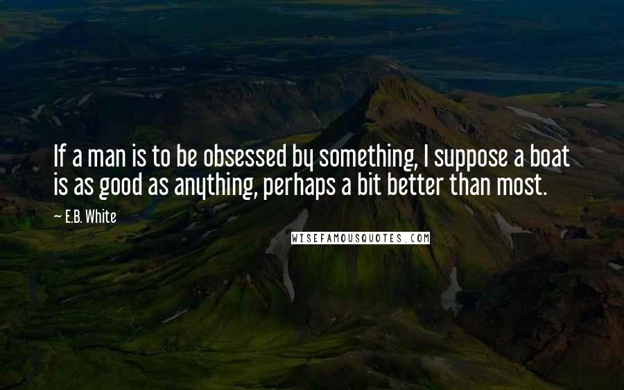 E.B. White Quotes: If a man is to be obsessed by something, I suppose a boat is as good as anything, perhaps a bit better than most.