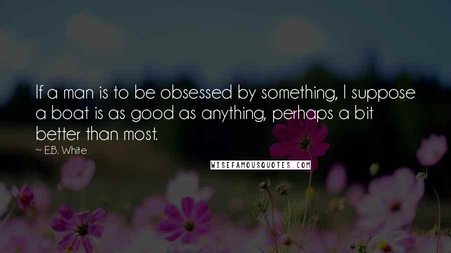 E.B. White Quotes: If a man is to be obsessed by something, I suppose a boat is as good as anything, perhaps a bit better than most.