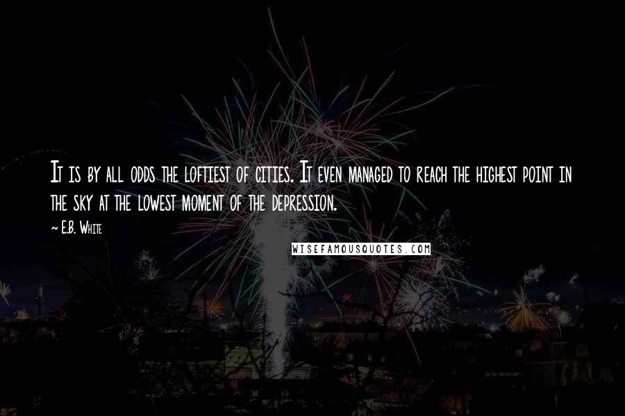 E.B. White Quotes: It is by all odds the loftiest of cities. It even managed to reach the highest point in the sky at the lowest moment of the depression.